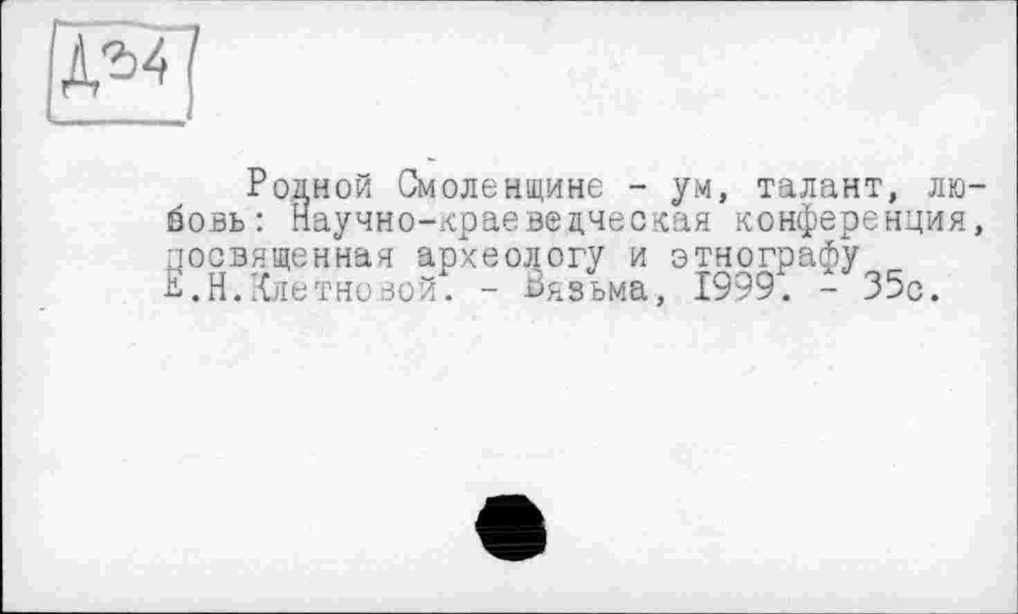 ﻿
Родной Смоленщине - ум, талант, любовь: Научно-краевецческая конференция, посвященная археологу и этнографу В.Н.Клетновой. - Вязьма, 1999. - 35с.